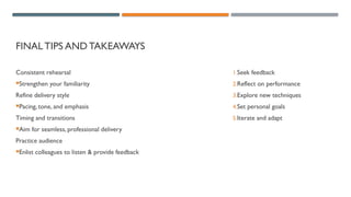 FINALTIPS AND TAKEAWAYS
Consistent rehearsal
Strengthen your familiarity
Refine delivery style
Pacing, tone, and emphasis
Timing and transitions
Aim for seamless, professional delivery
Practice audience
Enlist colleagues to listen & provide feedback
1.Seek feedback
2.Reflect on performance
3.Explore new techniques
4.Set personal goals
5.Iterate and adapt
 