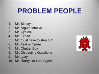 1.    Mr. Sleepy
2.    Mr. Argumentative
3.    Mr. Cynical
4.    Mr. Expert
5.    Mr. “Just have to step out”
6.    Mr. Text or Talker
7.    Mr. Chatter Box
8.    Mr. Distracting Questions
9.    Mr. Lazy
10.   Mr. “Sorry I’m Late Again”
 