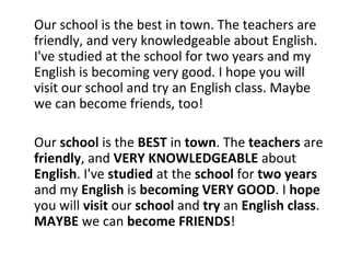 Our school is the best in town. The teachers are
friendly, and very knowledgeable about English.
I've studied at the school for two years and my
English is becoming very good. I hope you will
visit our school and try an English class. Maybe
we can become friends, too!
Our school is the BEST in town. The teachers are
friendly, and VERY KNOWLEDGEABLE about
English. I've studied at the school for two years
and my English is becoming VERY GOOD. I hope
you will visit our school and try an English class.
MAYBE we can become FRIENDS!
 