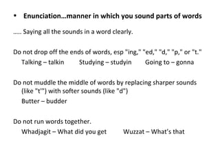 • Enunciation…manner in which you sound parts of words
….. Saying all the sounds in a word clearly.
Do not drop off the ends of words, esp "ing," "ed," "d," "p," or "t."
Talking – talkin Studying – studyin Going to – gonna
Do not muddle the middle of words by replacing sharper sounds
(like "t'") with softer sounds (like "d")
Butter – budder
Do not run words together.
Whadjagit – What did you get Wuzzat – What’s that
 