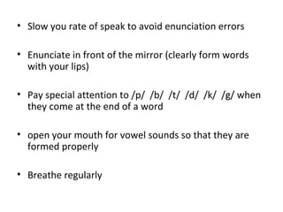 • Slow you rate of speak to avoid enunciation errors
• Enunciate in front of the mirror (clearly form words
with your lips)
• Pay special attention to /p/ /b/ /t/ /d/ /k/ /g/ when
they come at the end of a word
• open your mouth for vowel sounds so that they are
formed properly
• Breathe regularly
 