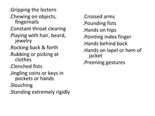 .Gripping the lectern
.Chewing on objects,
fingernails
.Constant throat clearing
.Playing with hair, beard,
jewelry
.Rocking back & forth
.Rubbing or picking at
clothes
.Clenched fists
.Jingling coins or keys in
pockets or hands
.Slouching
.Standing extremely rigidly
.Crossed arms
.Pounding fists
.Hands on hips
.Pointing index finger
.Hands behind back
.Hands on lapel or hem of
jacket
.Preening gestures
 