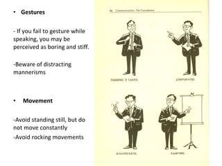 • Gestures
- If you fail to gesture while
speaking, you may be
perceived as boring and stiff.
-Beware of distracting
mannerisms
• Movement
-Avoid standing still, but do
not move constantly
-Avoid rocking movements
 