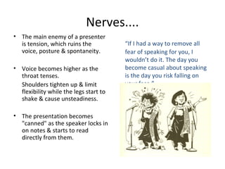 Nerves....
• The main enemy of a presenter
is tension, which ruins the
voice, posture & spontaneity.
• Voice becomes higher as the
throat tenses.
Shoulders tighten up & limit
flexibility while the legs start to
shake & cause unsteadiness.
• The presentation becomes
"canned" as the speaker locks in
on notes & starts to read
directly from them.
“If I had a way to remove all
fear of speaking for you, I
wouldn’t do it. The day you
become casual about speaking
is the day you risk falling on
your face.”
 