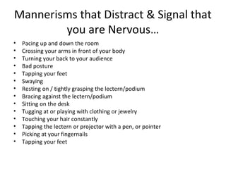 Mannerisms that Distract & Signal that
you are Nervous…
• Pacing up and down the room
• Crossing your arms in front of your body
• Turning your back to your audience
• Bad posture
• Tapping your feet
• Swaying
• Resting on / tightly grasping the lectern/podium
• Bracing against the lectern/podium
• Sitting on the desk
• Tugging at or playing with clothing or jewelry
• Touching your hair constantly
• Tapping the lectern or projector with a pen, or pointer
• Picking at your fingernails
• Tapping your feet
 