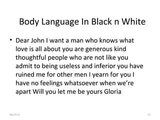 06/17/13 32
Body Language In Black n White
• Dear John I want a man who knows what
love is all about you are generous kind
thoughtful people who are not like you
admit to being useless and inferior you have
ruined me for other men I yearn for you I
have no feelings whatsoever when we’re
apart Will you let me be yours Gloria
 