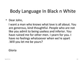 06/17/13 33
Body Language In Black n White
• Dear John,
I want a man who knows what love is all about. You
are generous, kind thoughtful. People who are not
like you admit to being useless and inferior. You
have ruined me for other men. I yearn for you. I
have no feelings whatsoever when we’re apart
.Will you let me be yours?
Gloria
 