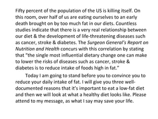 Fifty percent of the population of the US is killing itself. On
this room, over half of us are eating ourselves to an early
death brought on by too much fat in our diets. Countless
studies indicate that there is a very real relationship between
our diet & the development of life-threatening diseases such
as cancer, stroke & diabetes. The Surgeon General’s Report on
Nutrition and Health concurs with this correlation by stating
that “the single most influential dietary change one can make
to lower the risks of diseases such as cancer, stroke &
diabetes is to reduce intake of foods high in fat.”
Today I am going to stand before you to convince you to
reduce your daily intake of fat. I will give you three well-
documented reasons that it’s important to eat a low-fat diet
and then we will look at what a healthy diet looks like. Please
attend to my message, as what I say may save your life.
 