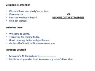 Get people's attention
• If I could have everybody's attention.
• If we can start. OR
• Perhaps we should begin? USE ONE OF THE STRATEGIES
• Let's get started.
Welcome them
• Welcome to LUMS.
• Thank you for coming today.
• Good morning, ladies and gentlemen.
• On behalf of Intell, I'd like to welcome you.
Introduce yourself
• My name's Ali Ahmed and I ……………………….
• For those of you who don't know me, my name's Raza Khan.
 