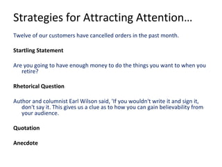 Strategies for Attracting Attention…
Twelve of our customers have cancelled orders in the past month.
Startling Statement
Are you going to have enough money to do the things you want to when you
retire?
Rhetorical Question
Author and columnist Earl Wilson said, 'If you wouldn't write it and sign it,
don't say it. This gives us a clue as to how you can gain believability from
your audience.
Quotation
Anecdote
 
