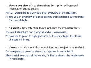 • give an overview of = to give a short description with general
information but no details.
Firstly, I would like to give you a brief overview of the situation.
I'll give you an overview of our objectives and then hand over to Peter
for more details.
• highlight = draw attention to or emphasize the important facts.
The results highlight our strengths and our weaknesses.
I'd now like to go on to highlight some of the advantages that these
changes will bring.
• discuss = to talk about ideas or opinions on a subject in more detail.
I'm now going to go on to discuss our options in more detail.
After a brief overview of the results, I'd like to discuss the implications
in more detail.
 