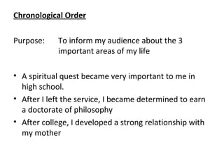 Chronological Order
Purpose: To inform my audience about the 3
important areas of my life
• A spiritual quest became very important to me in
high school.
• After I left the service, I became determined to earn
a doctorate of philosophy
• After college, I developed a strong relationship with
my mother
 