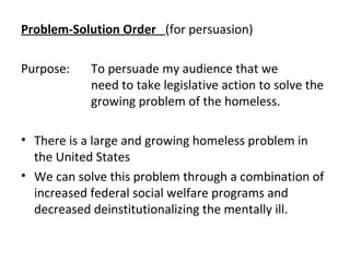 Problem-Solution Order (for persuasion)
Purpose: To persuade my audience that we
need to take legislative action to solve the
growing problem of the homeless.
• There is a large and growing homeless problem in
the United States
• We can solve this problem through a combination of
increased federal social welfare programs and
decreased deinstitutionalizing the mentally ill.
 