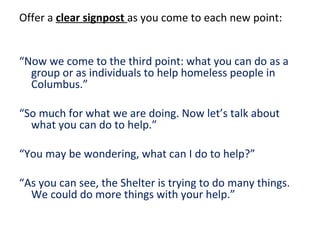Offer a clear signpost as you come to each new point:
“Now we come to the third point: what you can do as a
group or as individuals to help homeless people in
Columbus.”
“So much for what we are doing. Now let’s talk about
what you can do to help.”
“You may be wondering, what can I do to help?”
“As you can see, the Shelter is trying to do many things.
We could do more things with your help.”
 