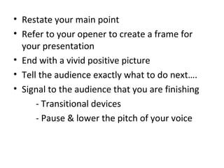• Restate your main point
• Refer to your opener to create a frame for
your presentation
• End with a vivid positive picture
• Tell the audience exactly what to do next….
• Signal to the audience that you are finishing
- Transitional devices
- Pause & lower the pitch of your voice
 