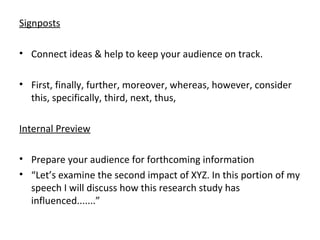 Signposts
• Connect ideas & help to keep your audience on track.
• First, finally, further, moreover, whereas, however, consider
this, specifically, third, next, thus,
Internal Preview
• Prepare your audience for forthcoming information
• “Let’s examine the second impact of XYZ. In this portion of my
speech I will discuss how this research study has
influenced.......”
 