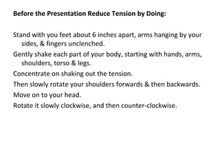Before the Presentation Reduce Tension by Doing:
Stand with you feet about 6 inches apart, arms hanging by your
sides, & fingers unclenched.
Gently shake each part of your body, starting with hands, arms,
shoulders, torso & legs.
Concentrate on shaking out the tension.
Then slowly rotate your shoulders forwards & then backwards.
Move on to your head.
Rotate it slowly clockwise, and then counter-clockwise.
 