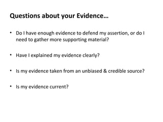 Questions about your Evidence…
• Do I have enough evidence to defend my assertion, or do I
need to gather more supporting material?
• Have I explained my evidence clearly?
• Is my evidence taken from an unbiased & credible source?
• Is my evidence current?
 