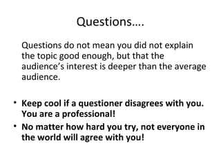 Questions….
Questions do not mean you did not explain
the topic good enough, but that the
audience’s interest is deeper than the average
audience.
• Keep cool if a questioner disagrees with you.
You are a professional!
• No matter how hard you try, not everyone in
the world will agree with you!
 