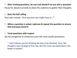 • After inviting questions, do not rush ahead if no one asks a question.
Pause for about 6 seconds to allow the audience to gather their thoughts.
• Start the ball rolling
Your own remark: “One question you might have is….”
• When a question is asked, rephrase & repeat the question to ensure
that everyone heard it
• Treat questions with respect
Do not antagonize or embarrass even the most hostile questioner.
“ I don’t blame you for thinking the plan is far-fetched, Sara. We
thought it was strange at first, too, but the more we examined it, the
better it looked.”
 