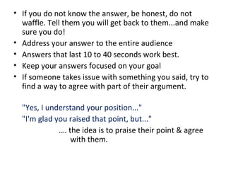 • If you do not know the answer, be honest, do not
waffle. Tell them you will get back to them...and make
sure you do!
• Address your answer to the entire audience
• Answers that last 10 to 40 seconds work best.
• Keep your answers focused on your goal
• If someone takes issue with something you said, try to
find a way to agree with part of their argument.
"Yes, I understand your position..."
"I'm glad you raised that point, but..."
.… the idea is to praise their point & agree
with them.
 