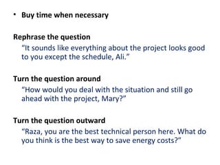 • Buy time when necessary
Rephrase the question
“It sounds like everything about the project looks good
to you except the schedule, Ali.”
Turn the question around
“How would you deal with the situation and still go
ahead with the project, Mary?”
Turn the question outward
“Raza, you are the best technical person here. What do
you think is the best way to save energy costs?”
 