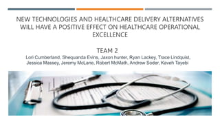 NEW TECHNOLOGIES AND HEALTHCARE DELIVERY ALTERNATIVES
WILL HAVE A POSITIVE EFFECT ON HEALTHCARE OPERATIONAL
EXCELLENCE
TEAM 2
Lori Cumberland, Shequanda Evins, Jaxon hunter, Ryan Lackey, Trace Lindquist,
Jessica Massey, Jeremy McLane, Robert McMath, Andrew Soder, Kaveh Tayebi
 