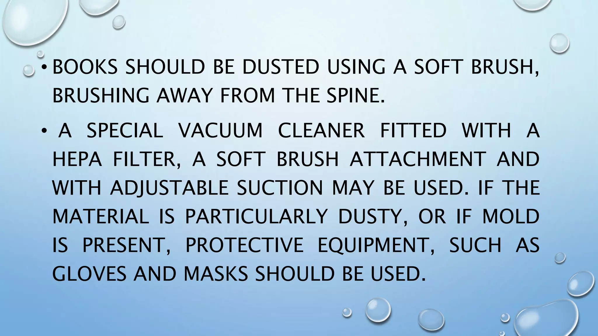 • BOOKS SHOULD BE DUSTED USING A SOFT BRUSH,
BRUSHING AWAY FROM THE SPINE.
• A SPECIAL VACUUM CLEANER FITTED WITH A
HEPA FILTER, A SOFT BRUSH ATTACHMENT AND
WITH ADJUSTABLE SUCTION MAY BE USED. IF THE
MATERIAL IS PARTICULARLY DUSTY, OR IF MOLD
IS PRESENT, PROTECTIVE EQUIPMENT, SUCH AS
GLOVES AND MASKS SHOULD BE USED.
 