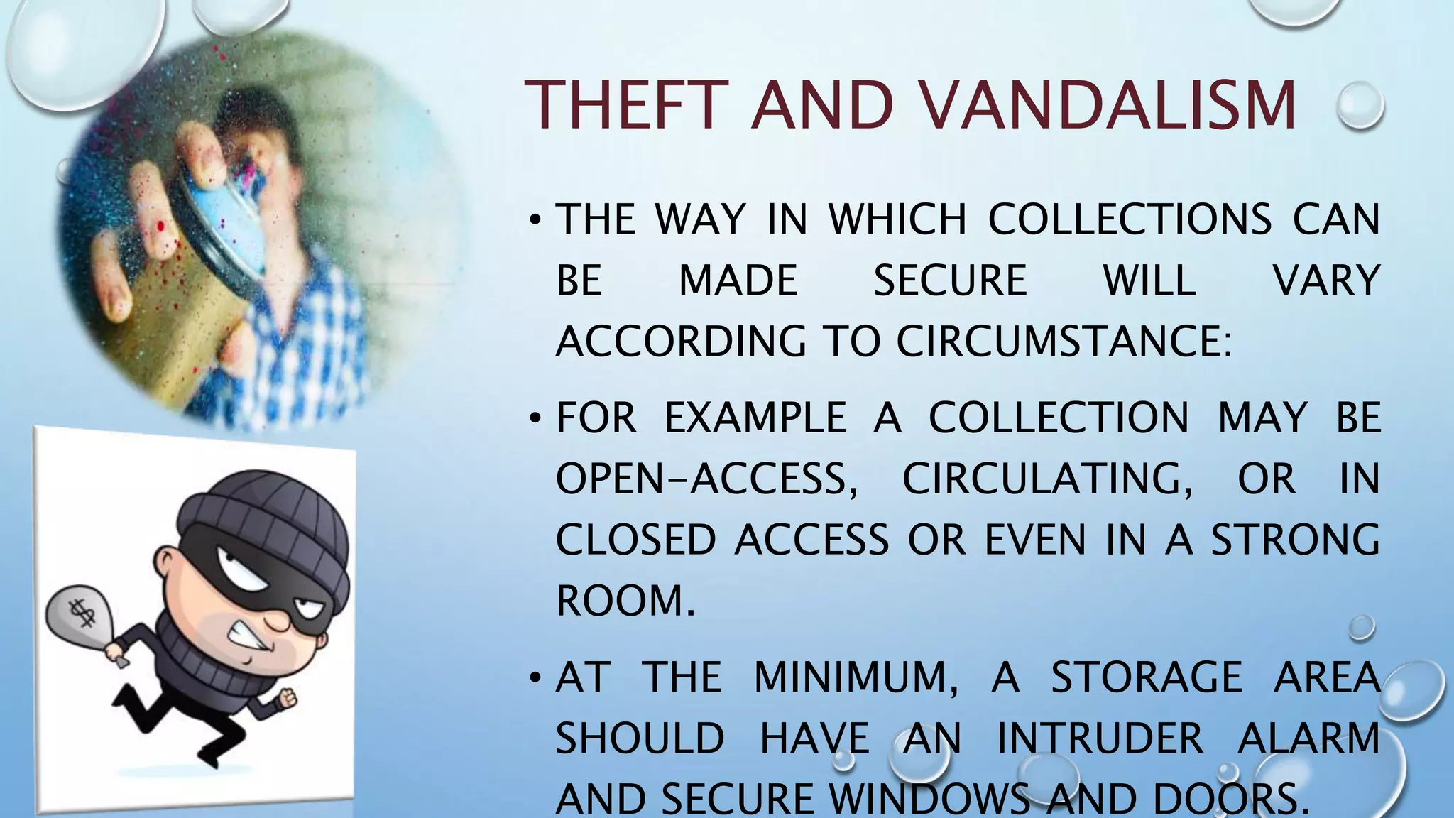 THEFT AND VANDALISM
• THE WAY IN WHICH COLLECTIONS CAN
BE MADE SECURE WILL VARY
ACCORDING TO CIRCUMSTANCE:
• FOR EXAMPLE A COLLECTION MAY BE
OPEN-ACCESS, CIRCULATING, OR IN
CLOSED ACCESS OR EVEN IN A STRONG
ROOM.
• AT THE MINIMUM, A STORAGE AREA
SHOULD HAVE AN INTRUDER ALARM
AND SECURE WINDOWS AND DOORS.
 