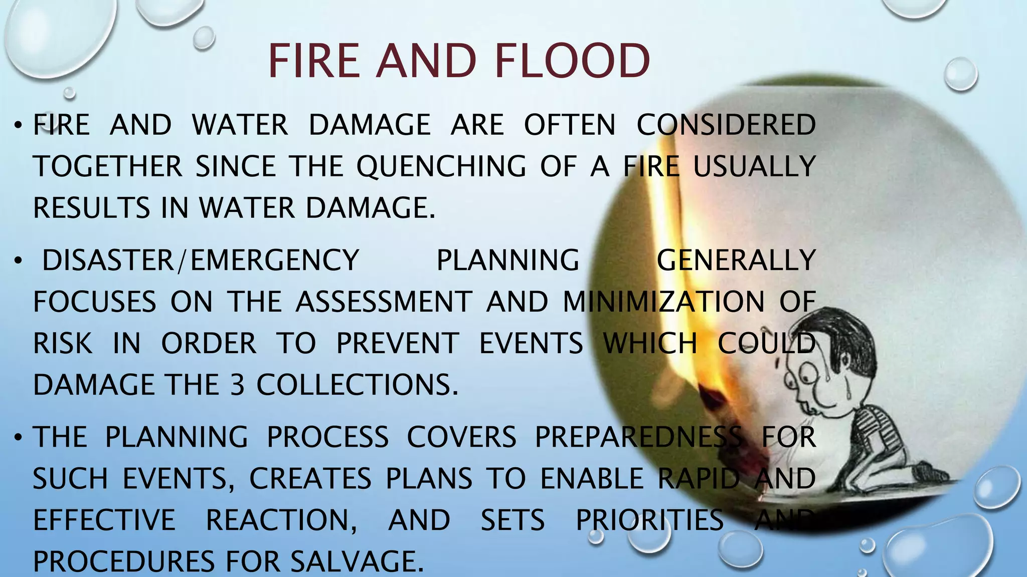 FIRE AND FLOOD
• FIRE AND WATER DAMAGE ARE OFTEN CONSIDERED
TOGETHER SINCE THE QUENCHING OF A FIRE USUALLY
RESULTS IN WATER DAMAGE.
• DISASTER/EMERGENCY PLANNING GENERALLY
FOCUSES ON THE ASSESSMENT AND MINIMIZATION OF
RISK IN ORDER TO PREVENT EVENTS WHICH COULD
DAMAGE THE 3 COLLECTIONS.
• THE PLANNING PROCESS COVERS PREPAREDNESS FOR
SUCH EVENTS, CREATES PLANS TO ENABLE RAPID AND
EFFECTIVE REACTION, AND SETS PRIORITIES AND
PROCEDURES FOR SALVAGE.
 