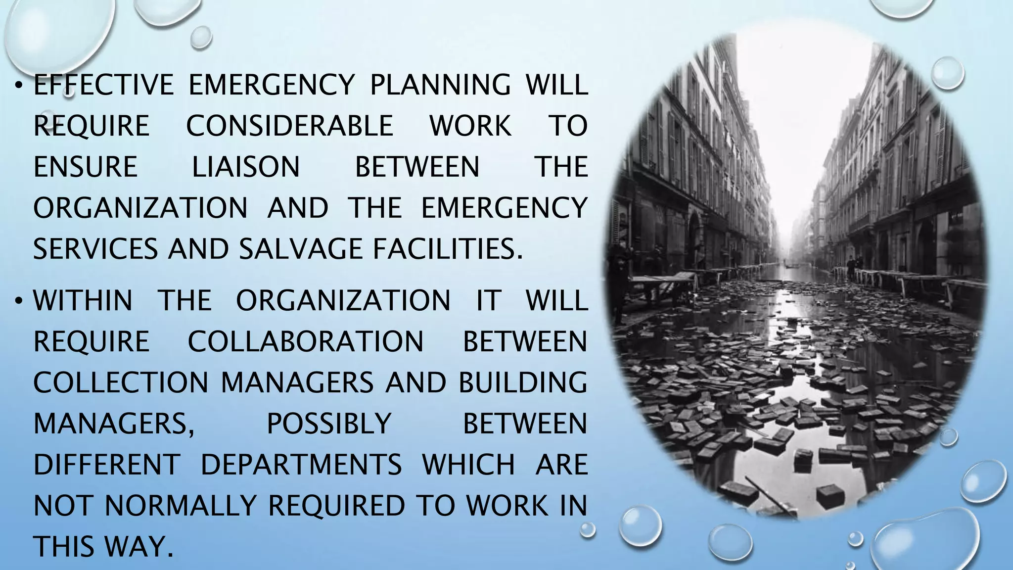 • EFFECTIVE EMERGENCY PLANNING WILL
REQUIRE CONSIDERABLE WORK TO
ENSURE LIAISON BETWEEN THE
ORGANIZATION AND THE EMERGENCY
SERVICES AND SALVAGE FACILITIES.
• WITHIN THE ORGANIZATION IT WILL
REQUIRE COLLABORATION BETWEEN
COLLECTION MANAGERS AND BUILDING
MANAGERS, POSSIBLY BETWEEN
DIFFERENT DEPARTMENTS WHICH ARE
NOT NORMALLY REQUIRED TO WORK IN
THIS WAY.
 