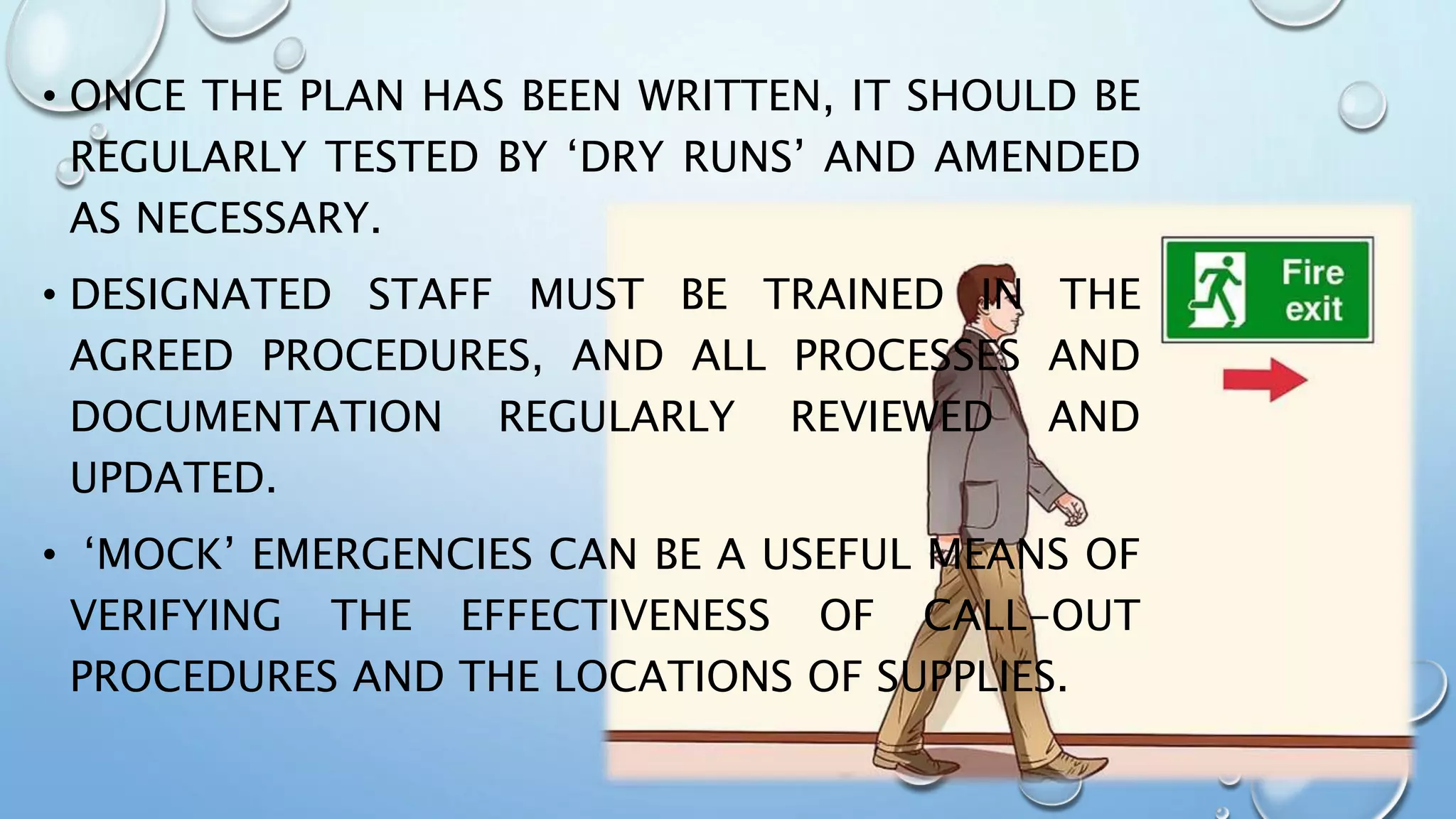 • ONCE THE PLAN HAS BEEN WRITTEN, IT SHOULD BE
REGULARLY TESTED BY ‘DRY RUNS’ AND AMENDED
AS NECESSARY.
• DESIGNATED STAFF MUST BE TRAINED IN THE
AGREED PROCEDURES, AND ALL PROCESSES AND
DOCUMENTATION REGULARLY REVIEWED AND
UPDATED.
• ‘MOCK’ EMERGENCIES CAN BE A USEFUL MEANS OF
VERIFYING THE EFFECTIVENESS OF CALL-OUT
PROCEDURES AND THE LOCATIONS OF SUPPLIES.
 