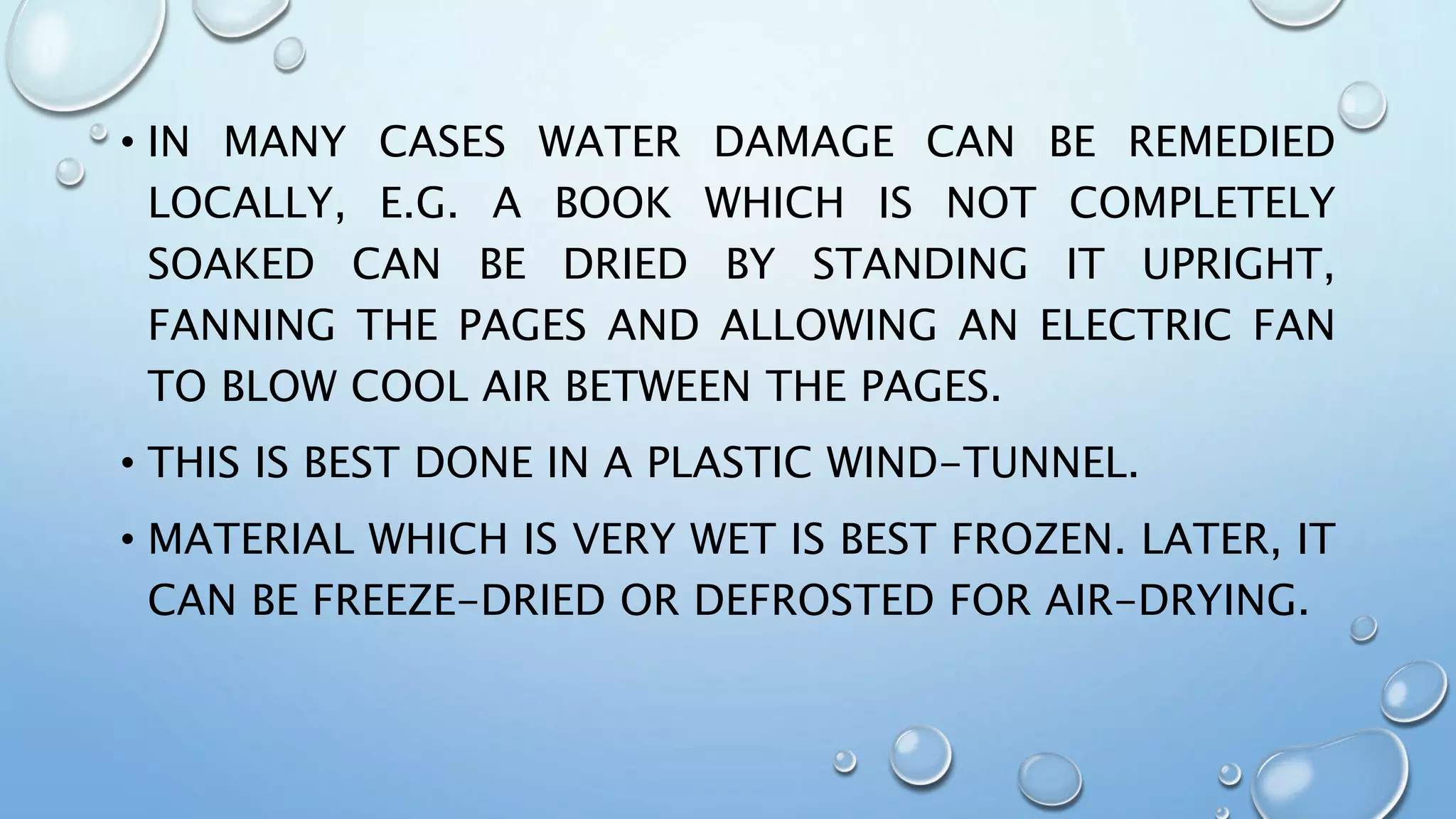 • IN MANY CASES WATER DAMAGE CAN BE REMEDIED
LOCALLY, E.G. A BOOK WHICH IS NOT COMPLETELY
SOAKED CAN BE DRIED BY STANDING IT UPRIGHT,
FANNING THE PAGES AND ALLOWING AN ELECTRIC FAN
TO BLOW COOL AIR BETWEEN THE PAGES.
• THIS IS BEST DONE IN A PLASTIC WIND-TUNNEL.
• MATERIAL WHICH IS VERY WET IS BEST FROZEN. LATER, IT
CAN BE FREEZE-DRIED OR DEFROSTED FOR AIR-DRYING.
 