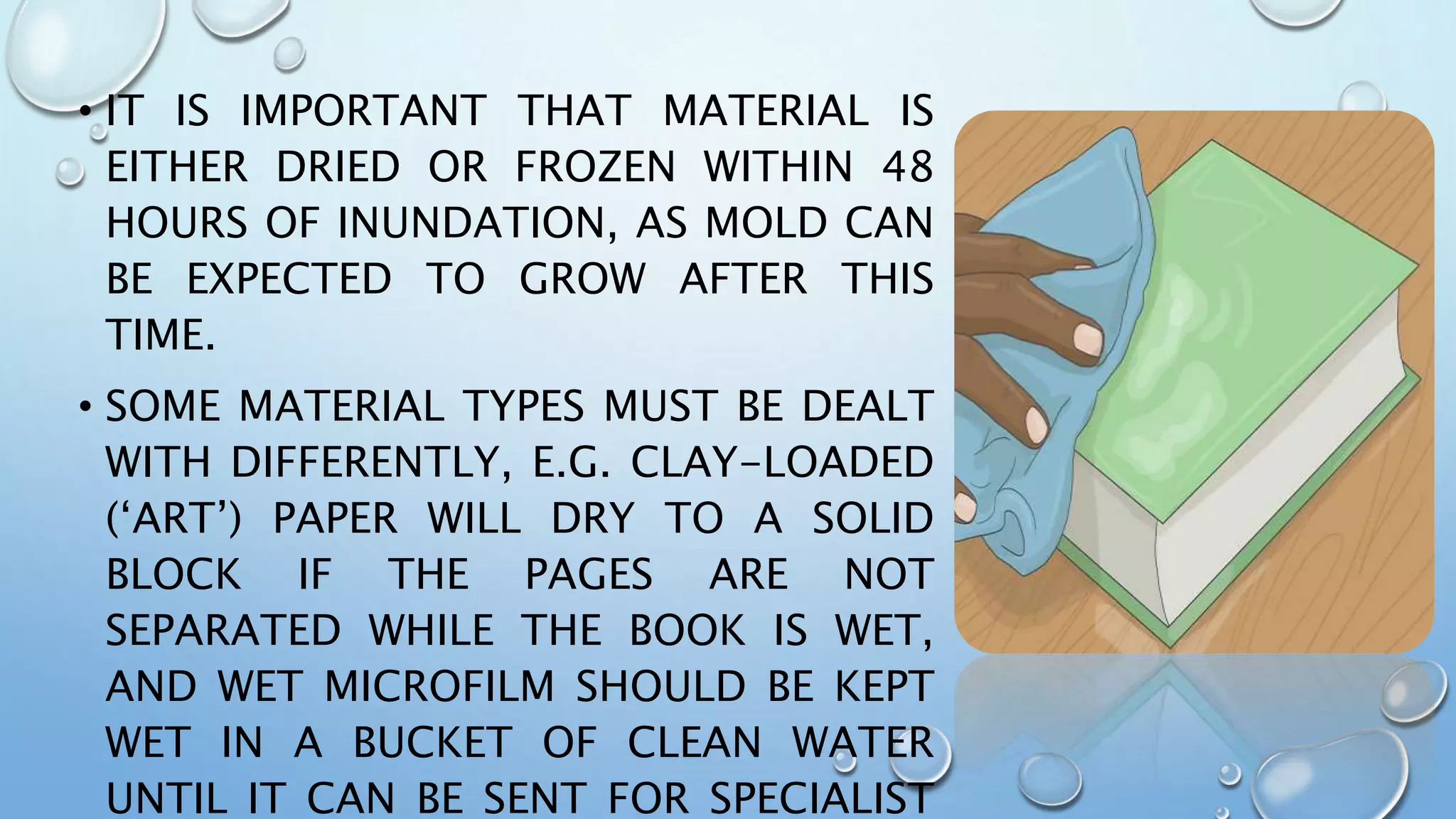 • IT IS IMPORTANT THAT MATERIAL IS
EITHER DRIED OR FROZEN WITHIN 48
HOURS OF INUNDATION, AS MOLD CAN
BE EXPECTED TO GROW AFTER THIS
TIME.
• SOME MATERIAL TYPES MUST BE DEALT
WITH DIFFERENTLY, E.G. CLAY-LOADED
(‘ART’) PAPER WILL DRY TO A SOLID
BLOCK IF THE PAGES ARE NOT
SEPARATED WHILE THE BOOK IS WET,
AND WET MICROFILM SHOULD BE KEPT
WET IN A BUCKET OF CLEAN WATER
UNTIL IT CAN BE SENT FOR SPECIALIST
 