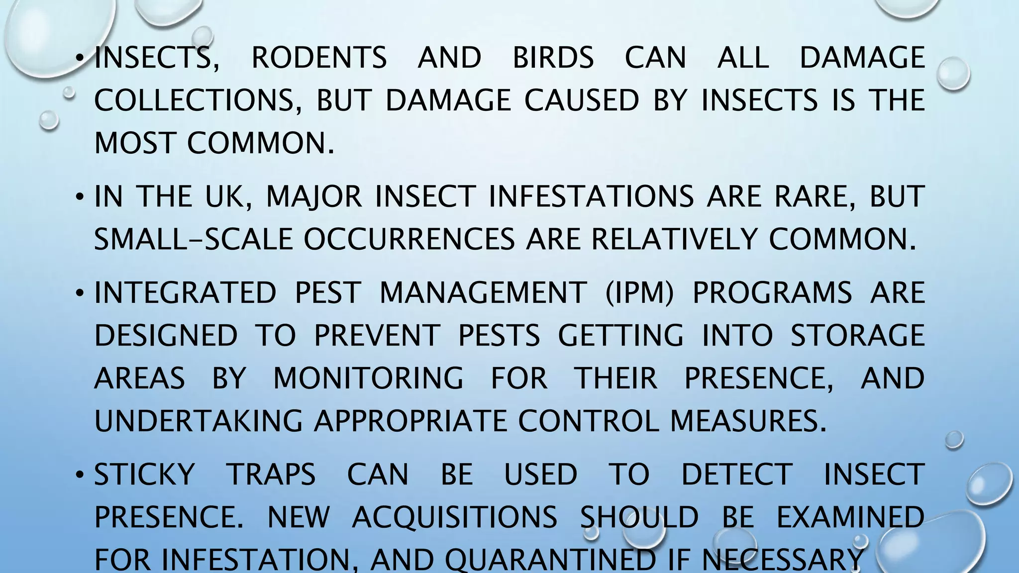 • INSECTS, RODENTS AND BIRDS CAN ALL DAMAGE
COLLECTIONS, BUT DAMAGE CAUSED BY INSECTS IS THE
MOST COMMON.
• IN THE UK, MAJOR INSECT INFESTATIONS ARE RARE, BUT
SMALL-SCALE OCCURRENCES ARE RELATIVELY COMMON.
• INTEGRATED PEST MANAGEMENT (IPM) PROGRAMS ARE
DESIGNED TO PREVENT PESTS GETTING INTO STORAGE
AREAS BY MONITORING FOR THEIR PRESENCE, AND
UNDERTAKING APPROPRIATE CONTROL MEASURES.
• STICKY TRAPS CAN BE USED TO DETECT INSECT
PRESENCE. NEW ACQUISITIONS SHOULD BE EXAMINED
FOR INFESTATION, AND QUARANTINED IF NECESSARY
 