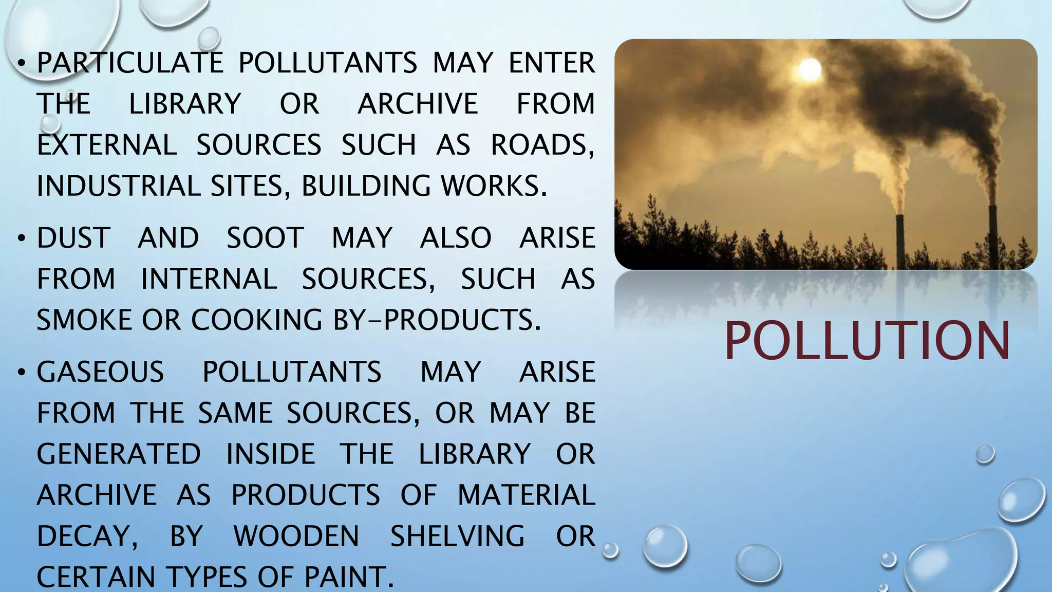 POLLUTION
• PARTICULATE POLLUTANTS MAY ENTER
THE LIBRARY OR ARCHIVE FROM
EXTERNAL SOURCES SUCH AS ROADS,
INDUSTRIAL SITES, BUILDING WORKS.
• DUST AND SOOT MAY ALSO ARISE
FROM INTERNAL SOURCES, SUCH AS
SMOKE OR COOKING BY-PRODUCTS.
• GASEOUS POLLUTANTS MAY ARISE
FROM THE SAME SOURCES, OR MAY BE
GENERATED INSIDE THE LIBRARY OR
ARCHIVE AS PRODUCTS OF MATERIAL
DECAY, BY WOODEN SHELVING OR
CERTAIN TYPES OF PAINT.
 