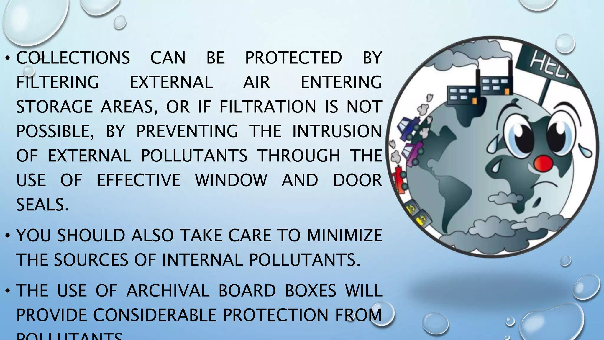 • COLLECTIONS CAN BE PROTECTED BY
FILTERING EXTERNAL AIR ENTERING
STORAGE AREAS, OR IF FILTRATION IS NOT
POSSIBLE, BY PREVENTING THE INTRUSION
OF EXTERNAL POLLUTANTS THROUGH THE
USE OF EFFECTIVE WINDOW AND DOOR
SEALS.
• YOU SHOULD ALSO TAKE CARE TO MINIMIZE
THE SOURCES OF INTERNAL POLLUTANTS.
• THE USE OF ARCHIVAL BOARD BOXES WILL
PROVIDE CONSIDERABLE PROTECTION FROM
 