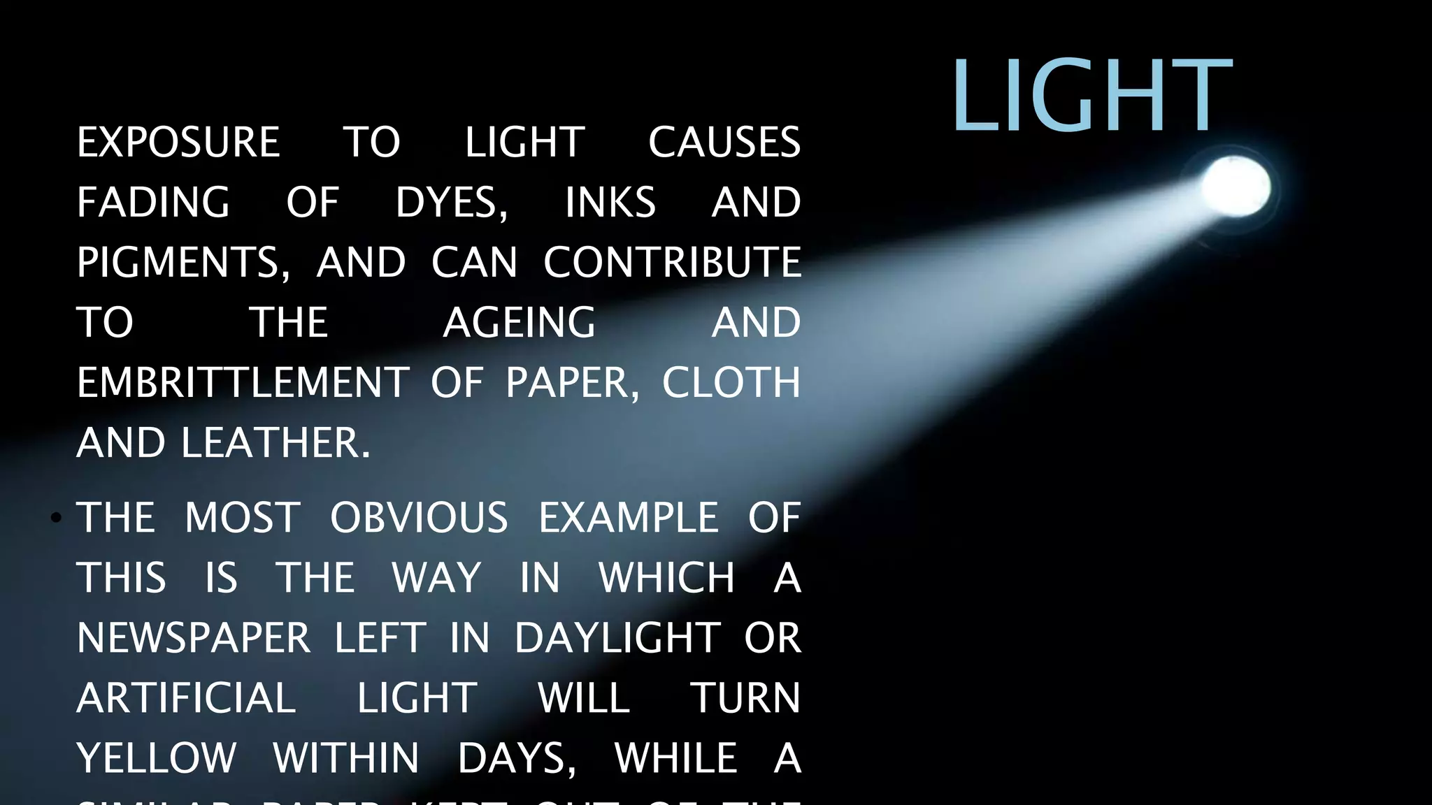 LIGHT• EXPOSURE TO LIGHT CAUSES
FADING OF DYES, INKS AND
PIGMENTS, AND CAN CONTRIBUTE
TO THE AGEING AND
EMBRITTLEMENT OF PAPER, CLOTH
AND LEATHER.
• THE MOST OBVIOUS EXAMPLE OF
THIS IS THE WAY IN WHICH A
NEWSPAPER LEFT IN DAYLIGHT OR
ARTIFICIAL LIGHT WILL TURN
YELLOW WITHIN DAYS, WHILE A
 