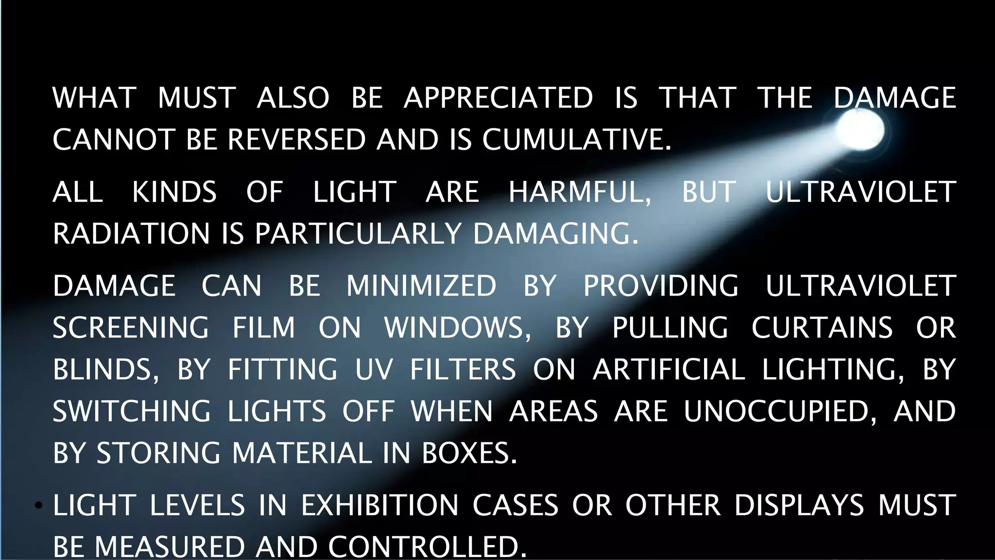 • WHAT MUST ALSO BE APPRECIATED IS THAT THE DAMAGE
CANNOT BE REVERSED AND IS CUMULATIVE.
• ALL KINDS OF LIGHT ARE HARMFUL, BUT ULTRAVIOLET
RADIATION IS PARTICULARLY DAMAGING.
• DAMAGE CAN BE MINIMIZED BY PROVIDING ULTRAVIOLET
SCREENING FILM ON WINDOWS, BY PULLING CURTAINS OR
BLINDS, BY FITTING UV FILTERS ON ARTIFICIAL LIGHTING, BY
SWITCHING LIGHTS OFF WHEN AREAS ARE UNOCCUPIED, AND
BY STORING MATERIAL IN BOXES.
• LIGHT LEVELS IN EXHIBITION CASES OR OTHER DISPLAYS MUST
BE MEASURED AND CONTROLLED.
 