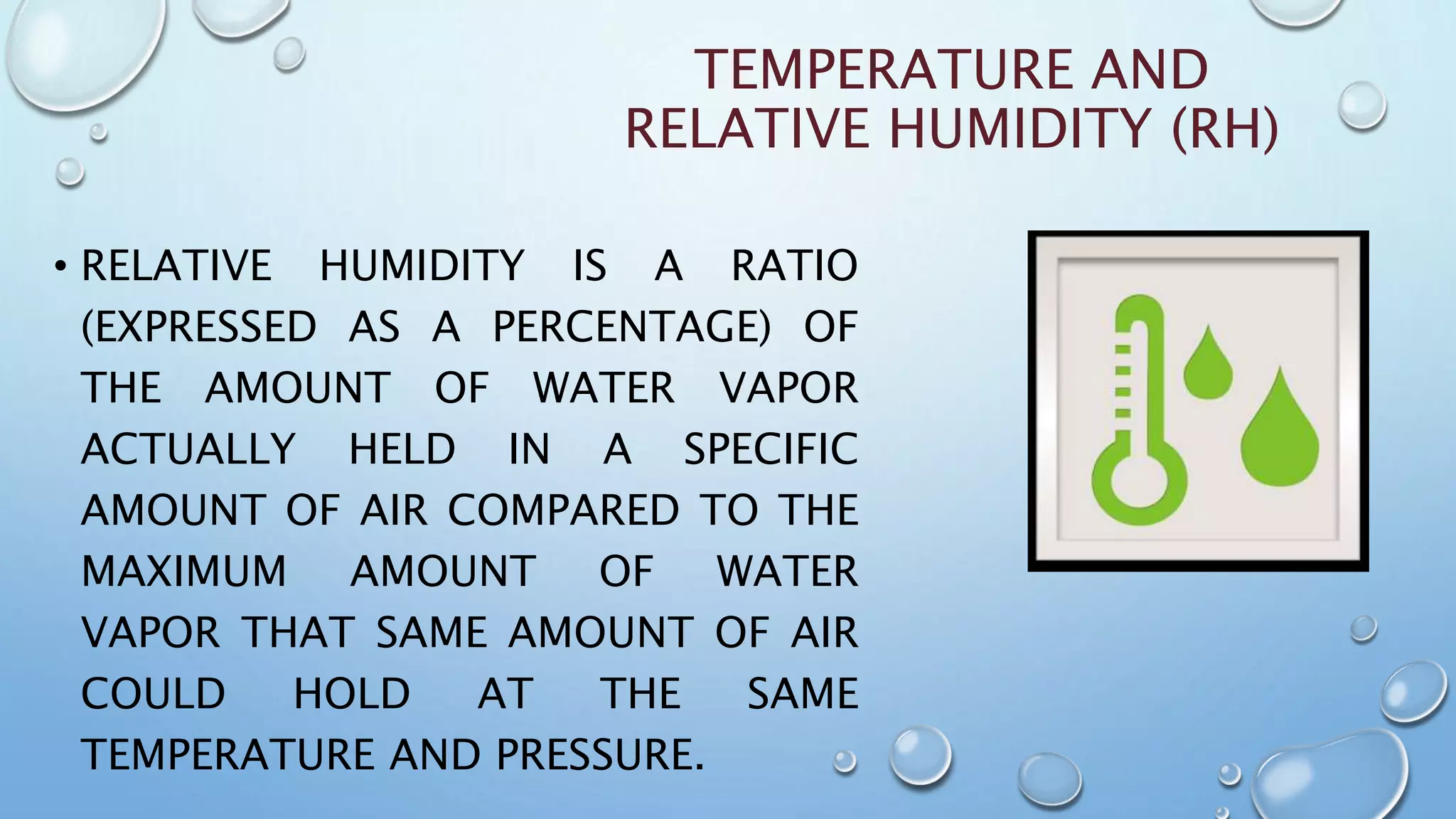 TEMPERATURE AND
RELATIVE HUMIDITY (RH)
• RELATIVE HUMIDITY IS A RATIO
(EXPRESSED AS A PERCENTAGE) OF
THE AMOUNT OF WATER VAPOR
ACTUALLY HELD IN A SPECIFIC
AMOUNT OF AIR COMPARED TO THE
MAXIMUM AMOUNT OF WATER
VAPOR THAT SAME AMOUNT OF AIR
COULD HOLD AT THE SAME
TEMPERATURE AND PRESSURE.
 