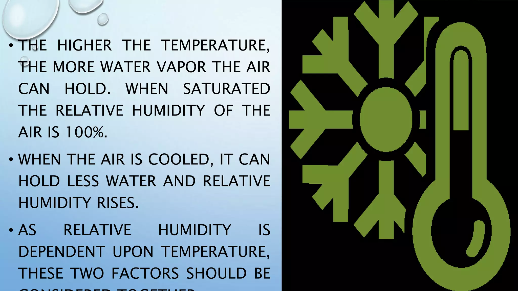 • THE HIGHER THE TEMPERATURE,
THE MORE WATER VAPOR THE AIR
CAN HOLD. WHEN SATURATED
THE RELATIVE HUMIDITY OF THE
AIR IS 100%.
• WHEN THE AIR IS COOLED, IT CAN
HOLD LESS WATER AND RELATIVE
HUMIDITY RISES.
• AS RELATIVE HUMIDITY IS
DEPENDENT UPON TEMPERATURE,
THESE TWO FACTORS SHOULD BE
 