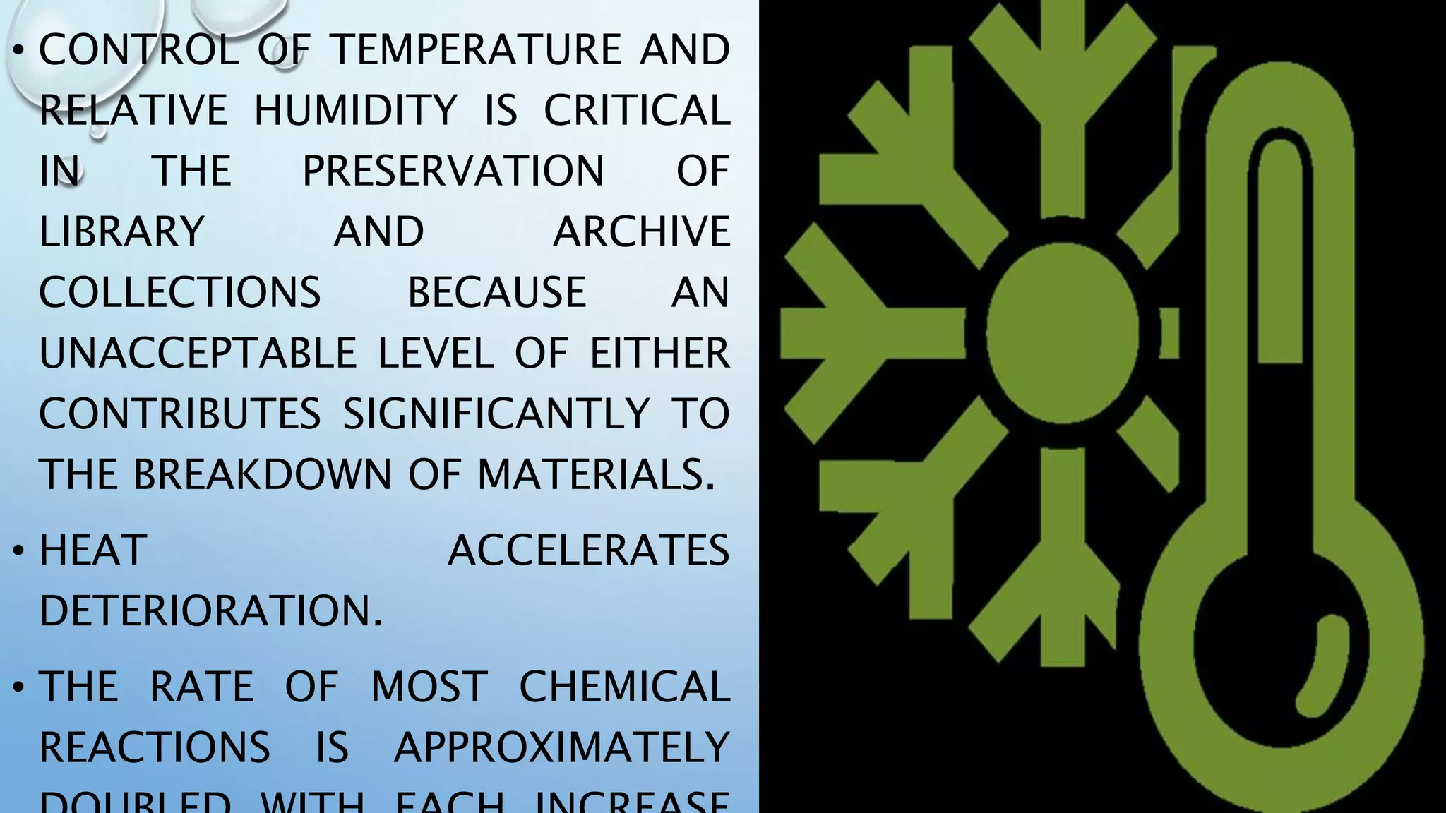 • CONTROL OF TEMPERATURE AND
RELATIVE HUMIDITY IS CRITICAL
IN THE PRESERVATION OF
LIBRARY AND ARCHIVE
COLLECTIONS BECAUSE AN
UNACCEPTABLE LEVEL OF EITHER
CONTRIBUTES SIGNIFICANTLY TO
THE BREAKDOWN OF MATERIALS.
• HEAT ACCELERATES
DETERIORATION.
• THE RATE OF MOST CHEMICAL
REACTIONS IS APPROXIMATELY
 