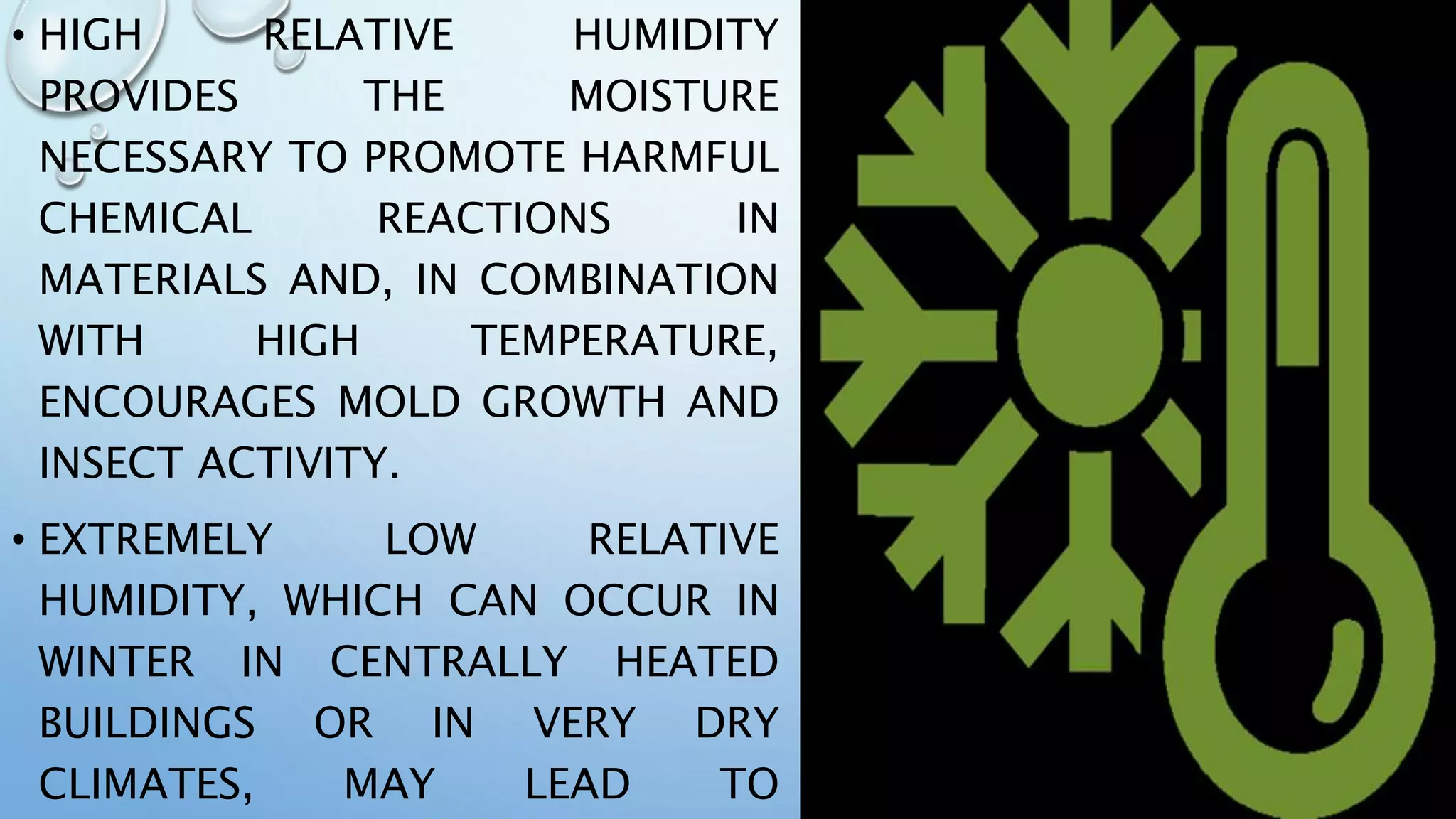 • HIGH RELATIVE HUMIDITY
PROVIDES THE MOISTURE
NECESSARY TO PROMOTE HARMFUL
CHEMICAL REACTIONS IN
MATERIALS AND, IN COMBINATION
WITH HIGH TEMPERATURE,
ENCOURAGES MOLD GROWTH AND
INSECT ACTIVITY.
• EXTREMELY LOW RELATIVE
HUMIDITY, WHICH CAN OCCUR IN
WINTER IN CENTRALLY HEATED
BUILDINGS OR IN VERY DRY
CLIMATES, MAY LEAD TO
 