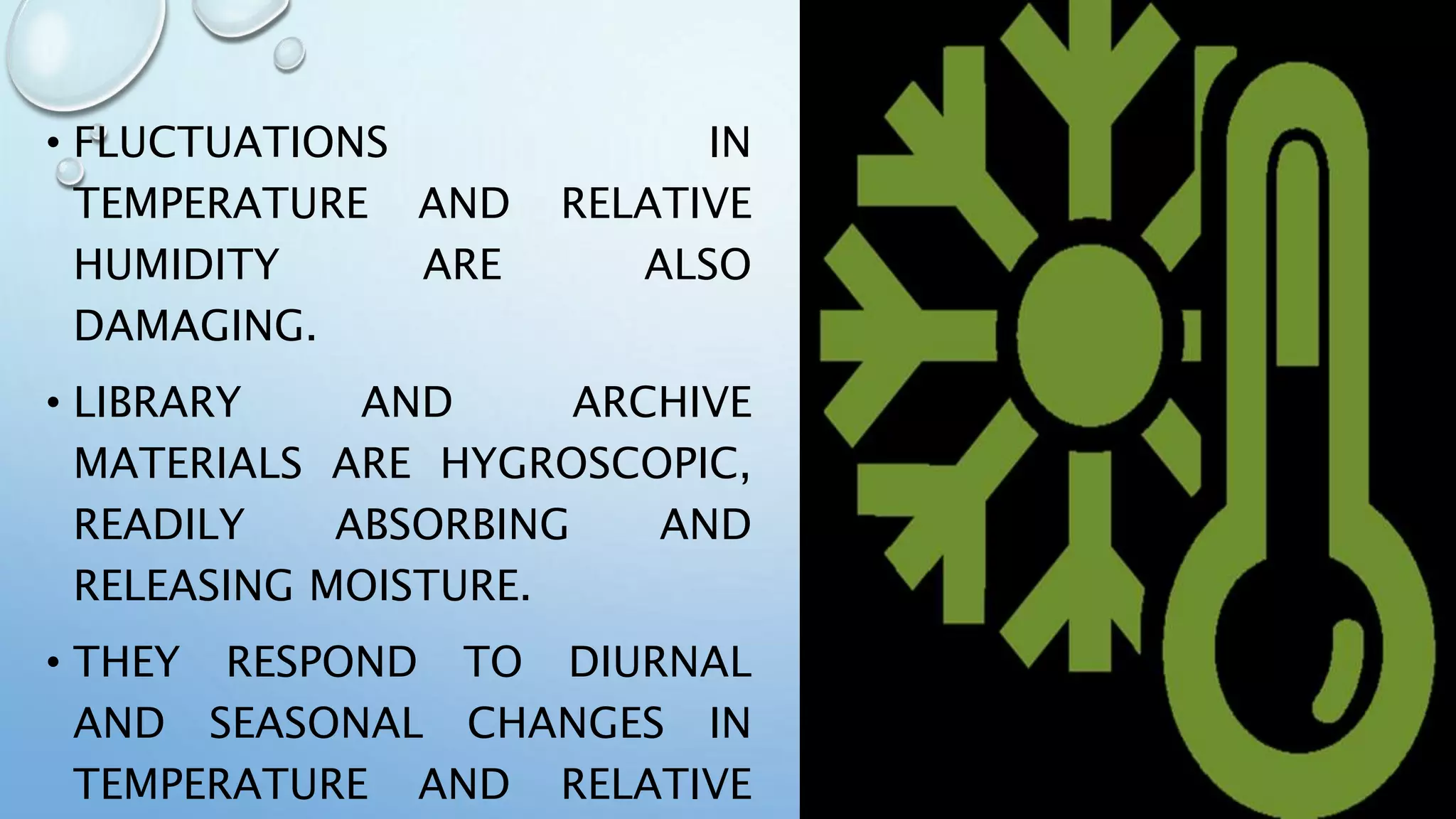 • FLUCTUATIONS IN
TEMPERATURE AND RELATIVE
HUMIDITY ARE ALSO
DAMAGING.
• LIBRARY AND ARCHIVE
MATERIALS ARE HYGROSCOPIC,
READILY ABSORBING AND
RELEASING MOISTURE.
• THEY RESPOND TO DIURNAL
AND SEASONAL CHANGES IN
TEMPERATURE AND RELATIVE
 