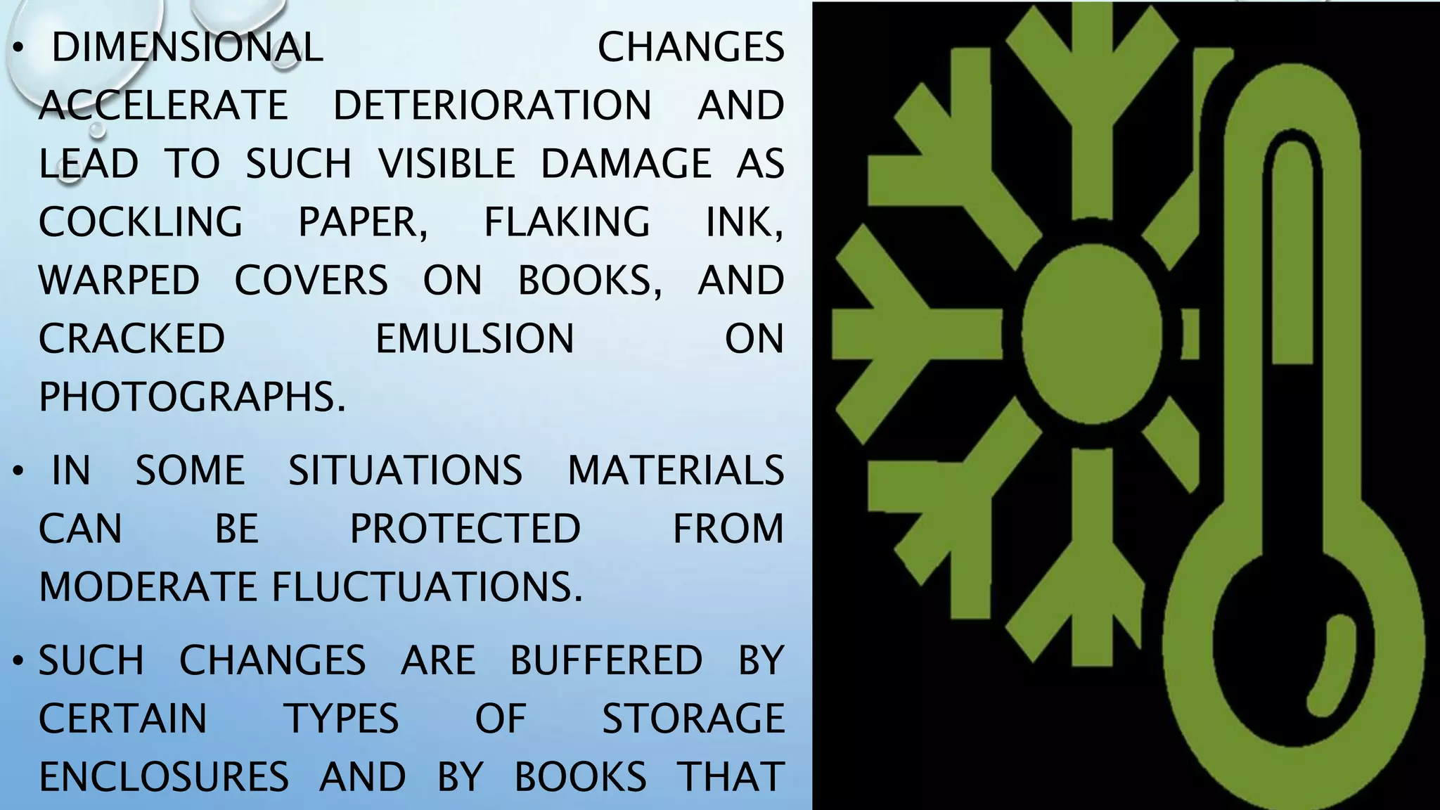 • DIMENSIONAL CHANGES
ACCELERATE DETERIORATION AND
LEAD TO SUCH VISIBLE DAMAGE AS
COCKLING PAPER, FLAKING INK,
WARPED COVERS ON BOOKS, AND
CRACKED EMULSION ON
PHOTOGRAPHS.
• IN SOME SITUATIONS MATERIALS
CAN BE PROTECTED FROM
MODERATE FLUCTUATIONS.
• SUCH CHANGES ARE BUFFERED BY
CERTAIN TYPES OF STORAGE
ENCLOSURES AND BY BOOKS THAT
 