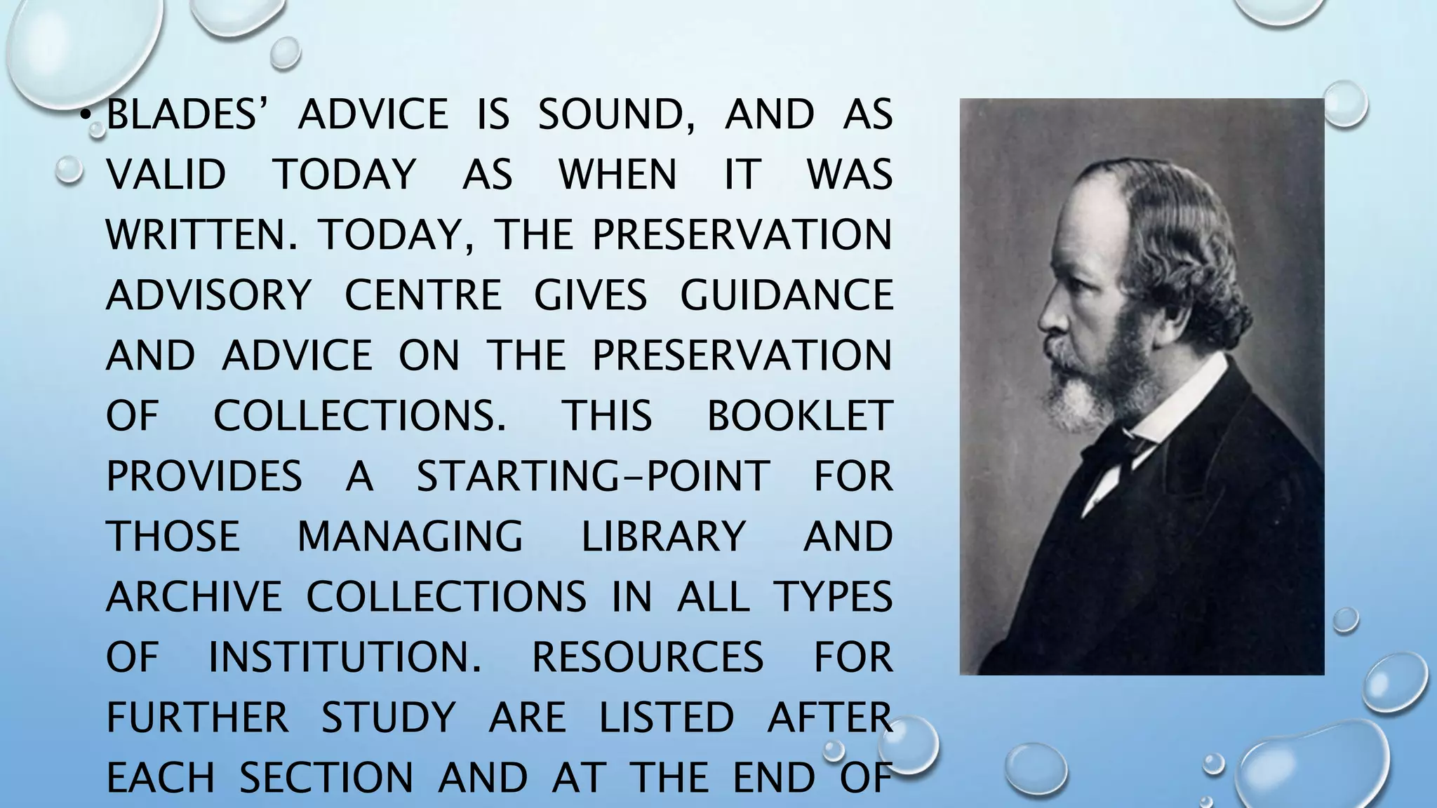 • BLADES’ ADVICE IS SOUND, AND AS
VALID TODAY AS WHEN IT WAS
WRITTEN. TODAY, THE PRESERVATION
ADVISORY CENTRE GIVES GUIDANCE
AND ADVICE ON THE PRESERVATION
OF COLLECTIONS. THIS BOOKLET
PROVIDES A STARTING-POINT FOR
THOSE MANAGING LIBRARY AND
ARCHIVE COLLECTIONS IN ALL TYPES
OF INSTITUTION. RESOURCES FOR
FURTHER STUDY ARE LISTED AFTER
EACH SECTION AND AT THE END OF
 