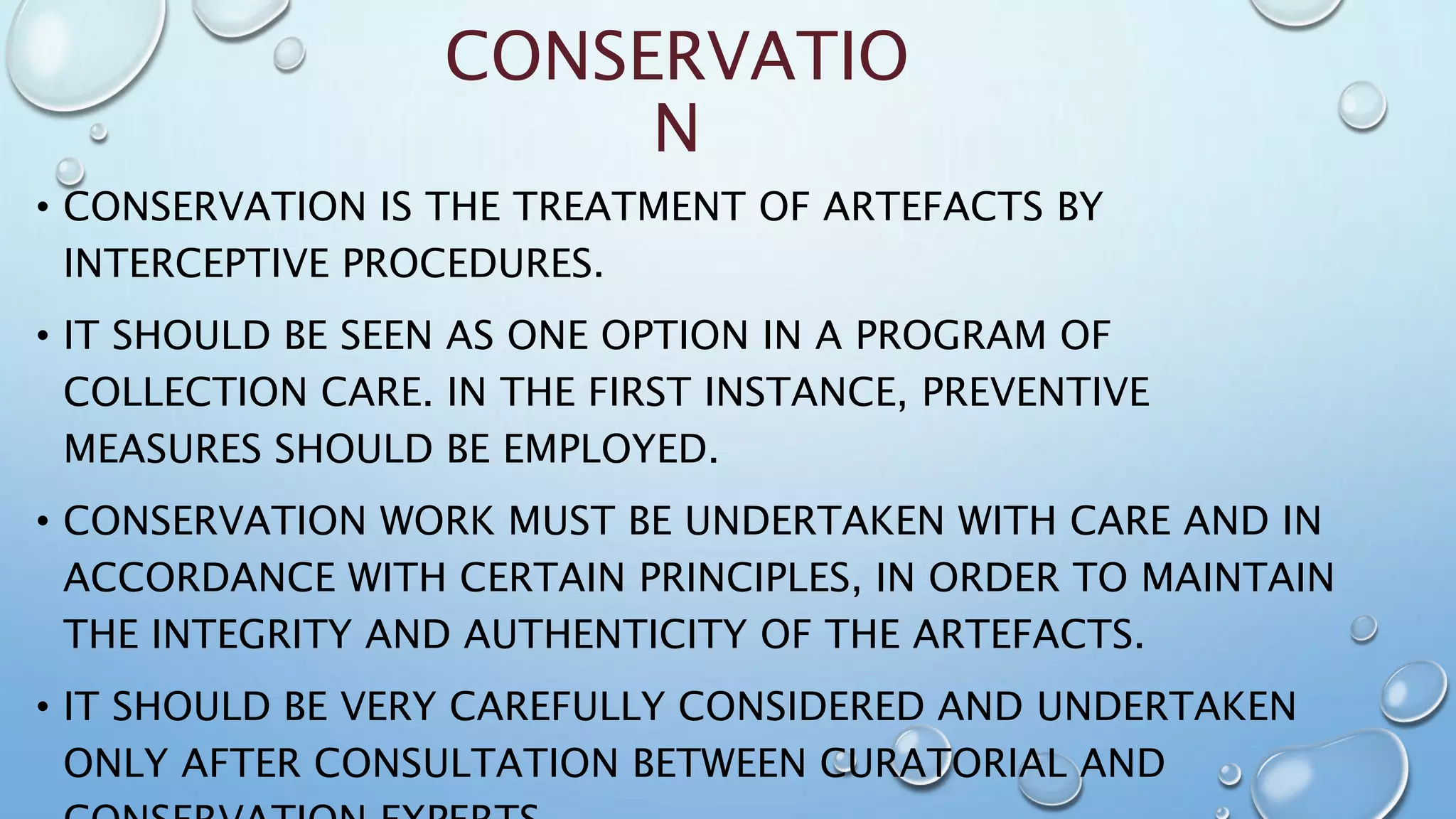 CONSERVATIO
N
• CONSERVATION IS THE TREATMENT OF ARTEFACTS BY
INTERCEPTIVE PROCEDURES.
• IT SHOULD BE SEEN AS ONE OPTION IN A PROGRAM OF
COLLECTION CARE. IN THE FIRST INSTANCE, PREVENTIVE
MEASURES SHOULD BE EMPLOYED.
• CONSERVATION WORK MUST BE UNDERTAKEN WITH CARE AND IN
ACCORDANCE WITH CERTAIN PRINCIPLES, IN ORDER TO MAINTAIN
THE INTEGRITY AND AUTHENTICITY OF THE ARTEFACTS.
• IT SHOULD BE VERY CAREFULLY CONSIDERED AND UNDERTAKEN
ONLY AFTER CONSULTATION BETWEEN CURATORIAL AND
 