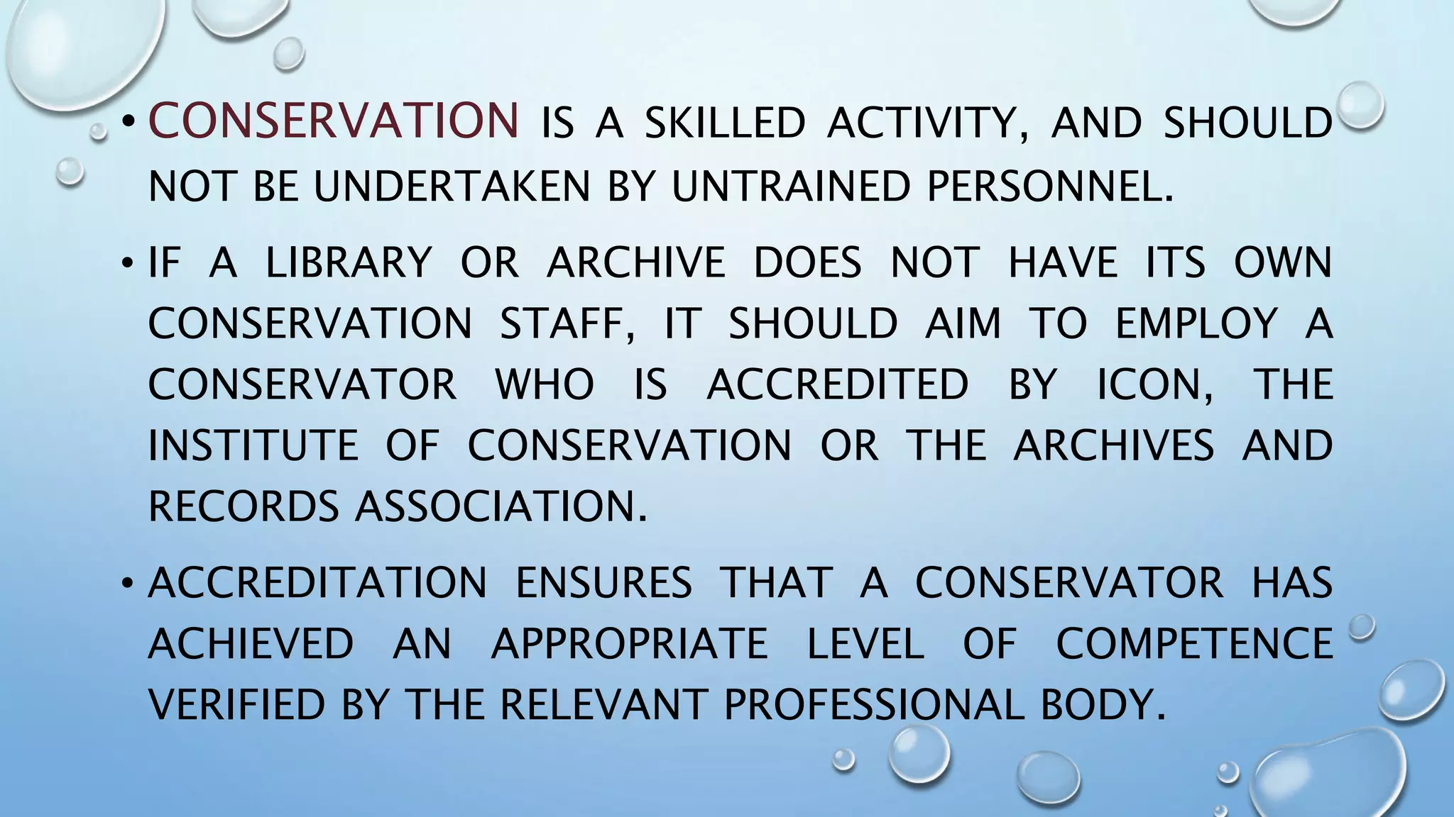 • CONSERVATION IS A SKILLED ACTIVITY, AND SHOULD
NOT BE UNDERTAKEN BY UNTRAINED PERSONNEL.
• IF A LIBRARY OR ARCHIVE DOES NOT HAVE ITS OWN
CONSERVATION STAFF, IT SHOULD AIM TO EMPLOY A
CONSERVATOR WHO IS ACCREDITED BY ICON, THE
INSTITUTE OF CONSERVATION OR THE ARCHIVES AND
RECORDS ASSOCIATION.
• ACCREDITATION ENSURES THAT A CONSERVATOR HAS
ACHIEVED AN APPROPRIATE LEVEL OF COMPETENCE
VERIFIED BY THE RELEVANT PROFESSIONAL BODY.
 