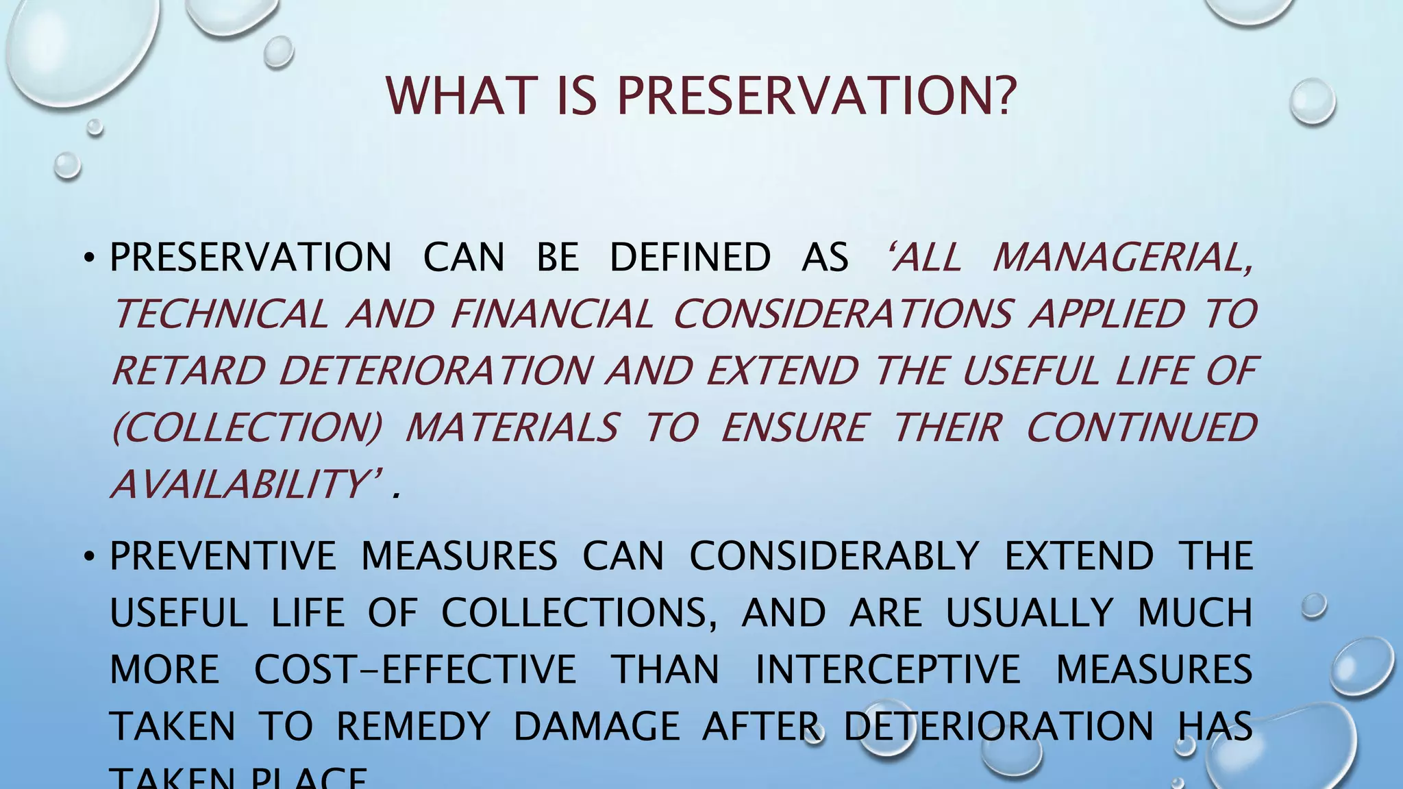WHAT IS PRESERVATION?
• PRESERVATION CAN BE DEFINED AS ‘ALL MANAGERIAL,
TECHNICAL AND FINANCIAL CONSIDERATIONS APPLIED TO
RETARD DETERIORATION AND EXTEND THE USEFUL LIFE OF
(COLLECTION) MATERIALS TO ENSURE THEIR CONTINUED
AVAILABILITY’ .
• PREVENTIVE MEASURES CAN CONSIDERABLY EXTEND THE
USEFUL LIFE OF COLLECTIONS, AND ARE USUALLY MUCH
MORE COST-EFFECTIVE THAN INTERCEPTIVE MEASURES
TAKEN TO REMEDY DAMAGE AFTER DETERIORATION HAS
 