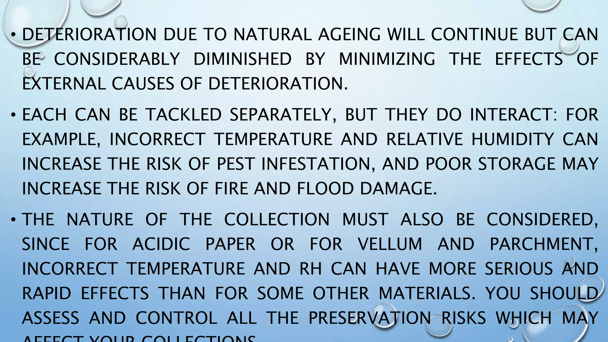 • DETERIORATION DUE TO NATURAL AGEING WILL CONTINUE BUT CAN
BE CONSIDERABLY DIMINISHED BY MINIMIZING THE EFFECTS OF
EXTERNAL CAUSES OF DETERIORATION.
• EACH CAN BE TACKLED SEPARATELY, BUT THEY DO INTERACT: FOR
EXAMPLE, INCORRECT TEMPERATURE AND RELATIVE HUMIDITY CAN
INCREASE THE RISK OF PEST INFESTATION, AND POOR STORAGE MAY
INCREASE THE RISK OF FIRE AND FLOOD DAMAGE.
• THE NATURE OF THE COLLECTION MUST ALSO BE CONSIDERED,
SINCE FOR ACIDIC PAPER OR FOR VELLUM AND PARCHMENT,
INCORRECT TEMPERATURE AND RH CAN HAVE MORE SERIOUS AND
RAPID EFFECTS THAN FOR SOME OTHER MATERIALS. YOU SHOULD
ASSESS AND CONTROL ALL THE PRESERVATION RISKS WHICH MAY
 